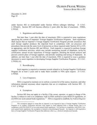 OLSSON FRANK WEEDA
                                                                                 TERMAN BODE MATZ PC
December 21, 2010
Page 32



under Section 402 or misbranded under Section 403(w) (allergen labeling). 21 U.S.C.
§ 385(a)(1). Section 805 will become effective 2 years after the date of enactment. FSMA,
§ 301(d).

             1. Regulations and Guidance

        Not later than 1 year after the date of enactment, FDA is required to issue regulations
specifying the content of importers’ Foreign Supplier Verification Programs. Such regulations
shall require that an importer’s Foreign Supplier Verification Program provide assurances that
each foreign supplier produces the imported food in compliance with: (a) processes and
procedures that provide the same level of protection as those required under Section 418 or 419,
as appropriate; and (b) Section 402 and 403(w). Each importer is required to perform foreign
supplier verification activities, which may include monitoring records of shipments, lot-by-lot
certification, annual on-site inspections of foreign suppliers, checking the hazard analysis and
prevent controls plans of foreign suppliers, and periodic sampling and testing of shipments. In
addition, not later than 1 year after the date of enactment, FDA is required to issue a guidance
document to assist importers in developing Foreign Supplier Verification Programs. 21 U.S.C.
§ 385(b), (c).

             2. Recordkeeping

       Each importer is required to maintain records related to its Foreign Supplier Verification
Program for at least 2 years and to make them available to FDA upon request. 21 U.S.C.
§ 385(d).

             3. List of Importers

       FDA is required to maintain on its website a current list of the names, locations, and other
information deemed necessary about importers that are in compliance with Section 805. 21
U.S.C. § 385(g).

             4. Exemptions

         Section 805 does not apply to a facility if the owner, operator, or agent in charge of the
facility is subject to and is in compliance with (i) FDA seafood or juice HACCP regulations, or
(ii) FDA low-acid canned foods regulations. 23 FDA is required to establish, by Federal Register

23
         This exemption appears to mean that an importer is not required to have a Foreign Supplier Verification
Program or to conduct verification activities with respect to food imported from a foreign facility that is in
compliance with FDA HACCP or low-acid canned foods regulations. For facilities in compliance with FDA’s low-
acid canned foods regulations, the exemption is limited to microbiological hazards. An importer is still required to
have a Foreign Supplier Verification Program that addresses other (e.g., chemical and physical) hazards.
 