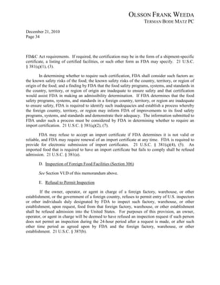 OLSSON FRANK WEEDA
                                                                    TERMAN BODE MATZ PC
December 21, 2010
Page 34



FD&C Act requirements. If required, the certification may be in the form of a shipment-specific
certificate, a listing of certified facilities, or such other form as FDA may specify. 21 U.S.C.
§ 381(q)(1), (3).

        In determining whether to require such certification, FDA shall consider such factors as:
the known safety risks of the food; the known safety risks of the country, territory, or region of
origin of the food; and a finding by FDA that the food safety programs, systems, and standards in
the country, territory, or region of origin are inadequate to ensure safety and that certification
would assist FDA in making an admissibility determination. If FDA determines that the food
safety programs, systems, and standards in a foreign country, territory, or region are inadequate
to ensure safety, FDA is required to identify such inadequacies and establish a process whereby
the foreign country, territory, or region may inform FDA of improvements to its food safety
programs, systems, and standards and demonstrate their adequacy. The information submitted to
FDA under such a process must be considered by FDA in determining whether to require an
import certification. 21 U.S.C. § 381(q)(2), (7).

        FDA may refuse to accept an import certificate if FDA determines it is not valid or
reliable, and FDA may require renewal of an import certificate at any time. FDA is required to
provide for electronic submission of import certificates. 21 U.S.C. § 381(q)(4), (5). An
imported food that is required to have an import certificate but fails to comply shall be refused
admission. 21 U.S.C. § 381(a).

       D. Inspection of Foreign Food Facilities (Section 306)

       See Section VI.D of this memorandum above.

       E. Refusal to Permit Inspection

        If the owner, operator, or agent in charge of a foreign factory, warehouse, or other
establishment, or the government of a foreign country, refuses to permit entry of U.S. inspectors
or other individuals duly designated by FDA to inspect such factory, warehouse, or other
establishment, upon request, food from that foreign factory, warehouse, or other establishment
shall be refused admission into the United States. For purposes of this provision, an owner,
operator, or agent in charge will be deemed to have refused an inspection request if such person
does not permit an inspection during the 24-hour period after a request is made, or after such
other time period as agreed upon by FDA and the foreign factory, warehouse, or other
establishment. 21 U.S.C. § 387(b).
 