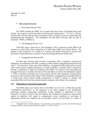 OLSSON FRANK WEEDA
                                                                              TERMAN BODE MATZ PC
December 21, 2010
Page 35



        F. Other Import Provisions

            1. Prior Notice (Section 304)

        The FSMA amends the FD&C Act to require that prior notice of imported foods must
include “any country to which the article of food has been refused entry.” 21 U.S.C. § 381(m).
Not later than 120 days after the date of enactment, FDA is required to issue an interim final rule
implementing this amendment. The amendment will take effect 180 days after the date of
enactment. FSMA, § 304(b), (c).

            2. Port Shopping (Section 115)

       Until FDA issues a final rule on “port shopping,” FDA is required to notify DHS of all
instances in which FDA refuses admission of a food under FD&C Act Section 801(a). The
purpose of this notification is to enable U.S. Customs and Border Protection to prevent food
previously refused admission at one port of entry from being admitted at another port.

            3. Smuggled Food (Section 309)

         Not later than 180 days after the date of enactment, FDA is required to develop and
implement, in coordination with DHS, a strategy to better identify smuggled food and prevent its
entry. 25 Not later than 10 days after FDA identifies a smuggled food that FDA believes would
cause serious adverse health consequences or death to humans or animals, FDA is required to
provide a notification to DHS (in accordance with FD&C Act Section 417(n)) describing the
smuggled food and, if available, the names of the individuals or entities that attempted to import
it. FDA is required to promptly issue a press release and use other emergency communication
networks to warn consumers and vendors if FDA identifies a smuggled food, reasonably believes
it would cause serious adverse health consequences or death to humans or animals, and
reasonably believes the food has entered domestic commerce and is likely to be consumed.

XIV. Whistleblower Protection (Section 402)

       The FSMA adds a new Section 1012 to the FD&C Act (21 U.S.C. § 399c) that provides
“whistleblower protections” to any employee of an entity engaged in the manufacture,
processing, packing, transporting, distribution, receipt, holding, or importation of food.
Generally, no entity involved in the food industry may discharge an employee or discriminate
against an employee with regard to compensation, terms, conditions, or privileges of
employment because the employee has (a) provided, caused to be provided, or is about to

25
         “Smuggled food” is broadly defined as “any food that a person introduces into the United States through
fraudulent means or with the intent to defraud or mislead.” 21 U.S.C. § 387(e).
 