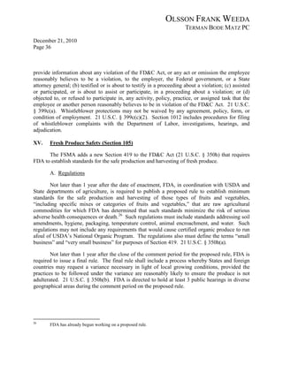 OLSSON FRANK WEEDA
                                                                       TERMAN BODE MATZ PC
December 21, 2010
Page 36



provide information about any violation of the FD&C Act, or any act or omission the employee
reasonably believes to be a violation, to the employer, the Federal government, or a State
attorney general; (b) testified or is about to testify in a proceeding about a violation; (c) assisted
or participated, or is about to assist or participate, in a proceeding about a violation; or (d)
objected to, or refused to participate in, any activity, policy, practice, or assigned task that the
employee or another person reasonably believes to be in violation of the FD&C Act. 21 U.S.C.
§ 399c(a). Whistleblower protections may not be waived by any agreement, policy, form, or
condition of employment. 21 U.S.C. § 399c(c)(2). Section 1012 includes procedures for filing
of whistleblower complaints with the Department of Labor, investigations, hearings, and
adjudication.

XV.    Fresh Produce Safety (Section 105)

      The FSMA adds a new Section 419 to the FD&C Act (21 U.S.C. § 350h) that requires
FDA to establish standards for the safe production and harvesting of fresh produce.

       A. Regulations

        Not later than 1 year after the date of enactment, FDA, in coordination with USDA and
State departments of agriculture, is required to publish a proposed rule to establish minimum
standards for the safe production and harvesting of those types of fruits and vegetables,
“including specific mixes or categories of fruits and vegetables,” that are raw agricultural
commodities for which FDA has determined that such standards minimize the risk of serious
adverse health consequences or death. 26 Such regulations must include standards addressing soil
amendments, hygiene, packaging, temperature control, animal encroachment, and water. Such
regulations may not include any requirements that would cause certified organic produce to run
afoul of USDA’s National Organic Program. The regulations also must define the terms “small
business” and “very small business” for purposes of Section 419. 21 U.S.C. § 350h(a).

        Not later than 1 year after the close of the comment period for the proposed rule, FDA is
required to issue a final rule. The final rule shall include a process whereby States and foreign
countries may request a variance necessary in light of local growing conditions, provided the
practices to be followed under the variance are reasonably likely to ensure the produce is not
adulterated. 21 U.S.C. § 350h(b). FDA is directed to hold at least 3 public hearings in diverse
geographical areas during the comment period on the proposed rule.




26
       FDA has already begun working on a proposed rule.
 