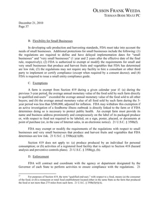 OLSSON FRANK WEEDA
                                                                                    TERMAN BODE MATZ PC
December 21, 2010
Page 37



         B. Flexibility for Small Businesses

        In developing safe production and harvesting standards, FDA must take into account the
needs of small businesses. Additional protections for small businesses include the following: (1)
the regulations are required to define and have delayed implementation dates for “small
businesses” and “very small businesses” (1 year and 2 years after the effective date of the final
rule, respectively); (2) FDA is authorized to exempt or modify the requirements for small and
very small businesses that produce and harvest fruits and vegetables that FDA has determined
are low risk; (3) the regulations may not require any facility to hire a consultant or other third
party to implement or certify compliance (except when required by a consent decree); and (4)
FDA is required to issue a small entity compliance guide.

         C. Exemptions

        A farm is exempt from Section 419 during a given calendar year if: (a) during the
previous 3-year period, the average annual monetary value of the food sold by such farm directly
to qualified end-users 27 exceeded the average annual monetary value of the food sold to all other
buyers; and (b) the average annual monetary value of all food sold by such farm during the 3-
year period was less than $500,000, adjusted for inflation. FDA may withdraw this exemption if
an active investigation of a foodborne illness outbreak is directly linked to the farm or if FDA
determines doing so is necessary to protect public health. An exempt farm must provide its
name and business address prominently and conspicuously on the label of its packaged produce
or, with respect to food not required to be labeled, on a sign, poster, placard, or documents at
point of purchase (or, in the case of Internet sales, in an electronic notice). 21 U.S.C. § 350h(f).

       FDA may exempt or modify the requirements of the regulations with respect to small
businesses and very small businesses that produce and harvest fruits and vegetables that FDA
determines are low risk. 21 U.S.C. § 350h(a)(1)(B).

       Section 419 does not apply to: (a) produce produced by an individual for personal
consumption; or (b) activities of a registered food facility that is subject to Section 418 (hazard
analysis and preventive controls plans). 21 U.S.C. § 350h(g), (h).

         D. Enforcement

      FDA will contract and coordinate with the agency or department designated by the
Governor of each State to perform activities to ensure compliance with the regulations. 21

27
         For purposes of Section 419, the term “qualified end-user,” with respect to a food, means (a) the consumer
of the food; or (b) a restaurant or retail food establishment located either in the same State as the farm that produced
the food or not more than 275 miles from such farm. 21 U.S.C. § 350h(f)(4)(A).
 