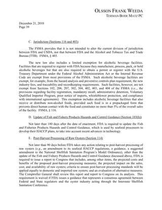 OLSSON FRANK WEEDA
                                                                     TERMAN BODE MATZ PC
December 21, 2010
Page 39



       C. Jurisdiction (Sections 116 and 403)

      The FSMA provides that it is not intended to alter the current division of jurisdiction
between FDA and USDA, nor that between FDA and the Alcohol and Tobacco Tax and Trade
Bureau (TTB). FSMA, § 403.

        The new law also includes a limited exemption for alcoholic beverage facilities.
Facilities that are required to register with FDA because they manufacture, process, pack, or hold
alcoholic beverages but that are also required to obtain a permit or register with the U.S.
Treasury Department under the Federal Alcohol Administration Act or the Internal Revenue
Code are exempt from most provisions of the FSMA. Such alcoholic beverage facilities are
exempt, for example, from the hazard analysis and preventive controls plan requirement, the new
industry fees, and traceability and recordkeeping requirements. Such facilities, however, are not
exempt from Sections 102, 206, 207, 302, 304, 402, 403, and 404 of the FSMA (i.e.,, the
provisions regarding facility registration, mandatory recall, administrative detention, Voluntary
Qualified Importer Program, prior notice of imports, whistleblower protection, and compliance
with international agreements). This exemption includes alcoholic beverage facilities that also
receive or distribute non-alcohol foods, provided such food is in a prepackaged form that
prevents direct human contact with the food and constitutes no more than 5% of the overall sales
of the facility. FSMA, § 116.

       D. Update of Fish and Fishery Products Hazards and Control Guidance (Section 103(h))

       Not later than 180 days after the date of enactment, FDA is required to update the Fish
and Fisheries Products Hazards and Control Guidance, which is used by seafood processors to
develop their HACCP plans, to take into account recent advances in technology.

       E. Post-Harvest Processing of Raw Oysters (Section 114)

        Not later than 90 days before FDA takes any action relating to post-harvest processing of
raw oysters (e.g., an amendment to its seafood HACCP regulations, a guidance, a suggested
amendment to the National Shellfish Sanitation Program’s Model Ordinance), other than the
update of the Fish and Fishery Products Hazards and Control Guidance discussed above, FDA is
required to issue a report to Congress that includes, among other items, the projected costs and
benefits of the proposed post-harvest processing measures; the projected impact on the sales,
cost, and availability of raw oysters; criteria to ensure post-harvest processing standards will be
applied equally to domestic and imported raw oysters; and an evaluation of alternative measures.
The Comptroller General shall review this report and report to Congress on its analysis. This
requirement is waived if FDA issues a guidance that represents a consensus agreement between
Federal and State regulators and the oyster industry acting through the Interstate Shellfish
Sanitation Conference.
 