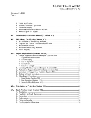 OLSSON FRANK WEEDA
                                                                                                  TERMAN BODE MATZ PC
December 21, 2010
Page 4



          E.   Public Notification .......................................................................................................27
          F.   Incident Command Operations ....................................................................................27
          G.   Failure to Comply ........................................................................................................27
          H.   Possible Restitution for Recalls in Error ......................................................................28
          I.   Annual Report to Congress ..........................................................................................28

XI.       Administrative Detention Authority (Section 207) .......................................................28

XII.      Third-Party Certification (Section 307) .........................................................................29
          A. Accreditation of Third-Party Auditors .........................................................................29
          B. Purposes and Uses of Third-Party Certification ..........................................................29
          C. Accreditation Bodies ....................................................................................................29
          D. Accredited Third-Party Auditors .................................................................................30
          E. Public Registry .............................................................................................................31

XIII. Import Requirements (Sections 301-309) ......................................................................31
      A. Foreign Supplier Verification Program (Section 301) .................................................31
         1. Regulations and Guidance .....................................................................................32
         2. Recordkeeping .......................................................................................................32
         3. List of Importers ....................................................................................................32
         4. Exemptions ............................................................................................................32
         5. Failure to Comply ..................................................................................................33
      B. Voluntary Qualified Importer Program (Section 302) .................................................33
      C. Authority to Require Import Certificates (Section 303) ..............................................33
      D. Inspection of Foreign Food Facilities (Section 306)....................................................34
      E. Refusal to Permit Inspection ........................................................................................34
      F. Other Import Provisions ...............................................................................................35
         1. Prior Notice (Section 304) .....................................................................................35
         2. Port Shopping (Section 115) ..................................................................................35
         3. Smuggled Food (Section 309) ...............................................................................35

XIV. Whistleblower Protection (Section 402) .........................................................................35

XV.       Fresh Produce Safety (Section 105) ................................................................................36
          A. Regulations ..................................................................................................................36
          B. Flexibility for Small Businesses ..................................................................................37
          C. Exemptions ..................................................................................................................37
          D. Enforcement .................................................................................................................37
          E. Failure to Comply ........................................................................................................38
          F. Good Agricultural Practices .........................................................................................38
 