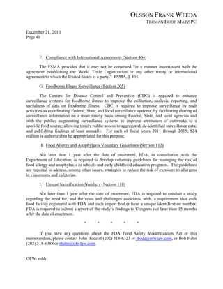 OLSSON FRANK WEEDA
                                                                      TERMAN BODE MATZ PC
December 21, 2010
Page 40



       F. Compliance with International Agreements (Section 404)

      The FSMA provides that it may not be construed “in a manner inconsistent with the
agreement establishing the World Trade Organization or any other treaty or international
agreement to which the United States is a party.” FSMA, § 404.

       G. Foodborne Illness Surveillance (Section 205)

         The Centers for Disease Control and Prevention (CDC) is required to enhance
surveillance systems for foodborne illness to improve the collection, analysis, reporting, and
usefulness of data on foodborne illness. CDC is required to improve surveillance by such
activities as coordinating Federal, State, and local surveillance systems; by facilitating sharing of
surveillance information on a more timely basis among Federal, State, and local agencies and
with the public; augmenting surveillance systems to improve attribution of outbreaks to a
specific food source; allowing timely public access to aggregated, de-identified surveillance data;
and publishing findings at least annually. For each of fiscal years 2011 through 2015, $24
million is authorized to be appropriated for this purpose.

       H. Food Allergy and Anaphylaxis Voluntary Guidelines (Section 112)

        Not later than 1 year after the date of enactment, FDA, in consultation with the
Department of Education, is required to develop voluntary guidelines for managing the risk of
food allergy and anaphylaxis in schools and early childhood education programs. The guidelines
are required to address, among other issues, strategies to reduce the risk of exposure to allergens
in classrooms and cafeterias.

       I. Unique Identification Numbers (Section 110)

        Not later than 1 year after the date of enactment, FDA is required to conduct a study
regarding the need for, and the costs and challenges associated with, a requirement that each
food facility registered with FDA and each import broker have a unique identification number.
FDA is required to submit a report of the study’s findings to Congress not later than 15 months
after the date of enactment.

                                  *       *      *       *       *

       If you have any questions about the FDA Food Safety Modernization Act or this
memorandum, please contact John Bode at (202) 518-6323 or jbode@ofwlaw.com, or Bob Hahn
(202) 518-6388 or rhahn@ofwlaw.com.


OFW: mhh
 