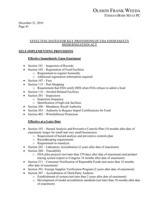 OLSSON FRANK WEEDA
                                                                 TERMAN BODE MATZ PC
December 21, 2010
Page 41



        EFFECTIVE DATES FOR KEY PROVISIONS OF FDA FOOD SAFETY
                         MODERNIZATION ACT

SELF-IMPLEMENTING PROVISIONS

       Effective Immediately Upon Enactment

   •   Section 101 – Inspection of Records
   •   Section 102 – Registration of Food Facilities
          o Requirement to register biennially
          o Additional registration information required
   •   Section 107 – Fees
   •   Section 115 – Port Shopping
          o Requirement that FDA notify DHS when FDA refuses to admit a food
   •   Section 116 – Alcohol-Related Facilities
   •   Section 201 – Inspections
          o Inspection frequency
          o Identification of high-risk facilities
   •   Section 206 – Mandatory Recall Authority
   •   Section 303 – Authority to Require Import Certifications for Food
   •   Section 402 – Whistleblower Protection

       Effective at a Later Date

   •   Section 103 – Hazard Analysis and Preventive Controls Plan (18 months after date of
       enactment; longer for small and very small businesses)
           o Requirement of hazard analysis and preventive controls plan
           o Recordkeeping requirements
           o Requirement to reanalyze
   •   Section 202 – Laboratory Accreditation (2 years after date of enactment)
   •   Section 204 – Traceability
           o FDA pilot projects (not later than 270 days after date of enactment) and product
               tracing system (report to Congress 18 months after date of enactment)
   •   Section 211 – Consumer Notification of Reportable Foods (not more than 18 months
       after date of enactment)
   •   Section 301- Foreign Supplier Verification Program (2 years after date of enactment)
   •   Section 307 – Accreditation of Third-Party Auditors
           o Establishment of system (not later than 2 years after date of enactment)
           o Development of model accreditation standards (not later than 18 months after date
               of enactment)
 