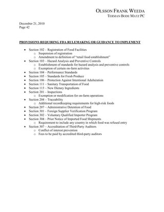 OLSSON FRANK WEEDA
                                                                 TERMAN BODE MATZ PC
December 21, 2010
Page 42



PROVISIONS REQUIRING FDA RULEMAKING OR GUIDANCE TO IMPLEMENT

   •   Section 102 – Registration of Food Facilities
          o Suspension of registration
          o Amendment to definition of “retail food establishment”
   •   Section 103 – Hazard Analysis and Preventive Controls
          o Establishment of standards for hazard analysis and preventive controls
          o Exemption of certain on-farm activities
   •   Section 104 – Performance Standards
   •   Section 105 – Standards for Fresh Produce
   •   Section 106 – Protection Against Intentional Adulteration
   •   Section 111 – Sanitary Transportation of Food
   •   Section 113 – New Dietary Ingredients
   •   Section 201 – Inspections
          o Exemption or modification for on-farm operations
   •   Section 204 – Traceability
          o Additional recordkeeping requirements for high-risk foods
   •   Section 207 – Administrative Detention of Food
   •   Section 301 – Foreign Supplier Verification Program
   •   Section 302 – Voluntary Qualified Importer Program
   •   Section 304 – Prior Notice of Imported Food Shipments
          o Requirement to include any country in which food was refused entry
   •   Section 307 – Accreditation of Third-Party Auditors
          o Conflict of interest prevention
          o Fees to be paid by accredited third-party auditors
 