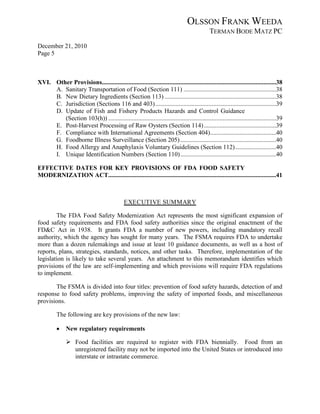 OLSSON FRANK WEEDA
                                                                                              TERMAN BODE MATZ PC
December 21, 2010
Page 5



XVI. Other Provisions...............................................................................................................38
     A. Sanitary Transportation of Food (Section 111) ...........................................................38
     B. New Dietary Ingredients (Section 113) .......................................................................38
     C. Jurisdiction (Sections 116 and 403) .............................................................................39
     D. Update of Fish and Fishery Products Hazards and Control Guidance
        (Section 103(h)) ...........................................................................................................39
     E. Post-Harvest Processing of Raw Oysters (Section 114) ..............................................39
     F. Compliance with International Agreements (Section 404) ..........................................40
     G. Foodborne Illness Surveillance (Section 205) .............................................................40
     H. Food Allergy and Anaphylaxis Voluntary Guidelines (Section 112) ..........................40
     I. Unique Identification Numbers (Section 110) .............................................................40

EFFECTIVE DATES FOR KEY PROVISIONS OF FDA FOOD SAFETY
MODERNIZATION ACT...........................................................................................................41



                                               EXECUTIVE SUMMARY

        The FDA Food Safety Modernization Act represents the most significant expansion of
food safety requirements and FDA food safety authorities since the original enactment of the
FD&C Act in 1938. It grants FDA a number of new powers, including mandatory recall
authority, which the agency has sought for many years. The FSMA requires FDA to undertake
more than a dozen rulemakings and issue at least 10 guidance documents, as well as a host of
reports, plans, strategies, standards, notices, and other tasks. Therefore, implementation of the
legislation is likely to take several years. An attachment to this memorandum identifies which
provisions of the law are self-implementing and which provisions will require FDA regulations
to implement.

       The FSMA is divided into four titles: prevention of food safety hazards, detection of and
response to food safety problems, improving the safety of imported foods, and miscellaneous
provisions.

          The following are key provisions of the new law:

          •    New regulatory requirements

                Food facilities are required to register with FDA biennially. Food from an
                 unregistered facility may not be imported into the United States or introduced into
                 interstate or intrastate commerce.
 