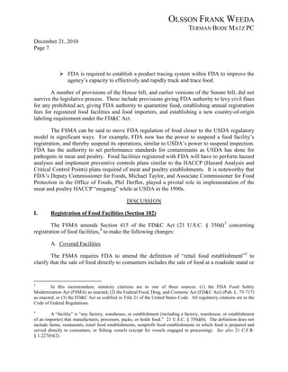 OLSSON FRANK WEEDA
                                                                                  TERMAN BODE MATZ PC
December 21, 2010
Page 7



              FDA is required to establish a product tracing system within FDA to improve the
               agency’s capacity to effectively and rapidly track and trace food.

        A number of provisions of the House bill, and earlier versions of the Senate bill, did not
survive the legislative process. These include provisions giving FDA authority to levy civil fines
for any prohibited act, giving FDA authority to quarantine food, establishing annual registration
fees for registered food facilities and food importers, and establishing a new country-of-origin
labeling requirement under the FD&C Act.

        The FSMA can be said to move FDA regulation of food closer to the USDA regulatory
model in significant ways. For example, FDA now has the power to suspend a food facility’s
registration, and thereby suspend its operations, similar to USDA’s power to suspend inspection.
FDA has the authority to set performance standards for contaminants as USDA has done for
pathogens in meat and poultry. Food facilities registered with FDA will have to perform hazard
analyses and implement preventive controls plans similar to the HACCP (Hazard Analysis and
Critical Control Points) plans required of meat and poultry establishments. It is noteworthy that
FDA’s Deputy Commissioner for Foods, Michael Taylor, and Associate Commissioner for Food
Protection in the Office of Foods, Phil Derfler, played a pivotal role in implementation of the
meat and poultry HACCP “megareg” while at USDA in the 1990s.

                                                 DISCUSSION

I.       Registration of Food Facilities (Section 102)

        The FSMA amends Section 415 of the FD&C Act (21 U.S.C. § 350d) 3 concerning
registration of food facilities, 4 to make the following changes:

         A. Covered Facilities

        The FSMA requires FDA to amend the definition of “retail food establishment” 5 to
clarify that the sale of food directly to consumers includes the sale of food at a roadside stand or


3
         In this memorandum, statutory citations are to one of three sources: (1) the FDA Food Safety
Modernization Act (FSMA) as enacted; (2) the Federal Food, Drug, and Cosmetic Act (FD&C Act) (Pub. L. 75-717)
as enacted; or (3) the FD&C Act as codified in Title 21 of the United States Code. All regulatory citations are to the
Code of Federal Regulations.
4
         A “facility” is “any factory, warehouse, or establishment (including a factory, warehouse, or establishment
of an importer) that manufactures, processes, packs, or holds food.” 21 U.S.C. § 350d(b). The definition does not
include farms, restaurants, retail food establishments, nonprofit food establishments in which food is prepared and
served directly to consumers, or fishing vessels (except for vessels engaged in processing). See also 21 C.F.R.
§ 1.227(b)(2).
 