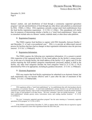OLSSON FRANK WEEDA
                                                                                 TERMAN BODE MATZ PC
December 21, 2010
Page 8



farmers’ market, sale and distribution of food through a community supported agriculture
program, 6 and sale and distribution of food through any other direct sales platform as determined
by FDA. FSMA, § 102(c). FDA regulations currently exempt retail food establishments from
the food facility registration requirement. 21 C.F.R. § 1.226(c). This amendment will clarify
that, for purposes of determining whether a facility is a “retail food establishment,” direct sales
to consumers include sales at a farmers’ market, roadside stand, or other direct sales platform.

        B. Registration Frequency

       The FSMA requires food facilities to register with FDA biennially, between October 1
and December 31 of each even-numbered year. 7 FDA is to provide an abbreviated renewal
process for facilities that have had no changes in their registration information since the previous
renewal. 21 U.S.C. § 350d(a)(3).

        C. Registration Information.

         The FSMA requires the following new registration information: (1) a consent to permit
FDA inspection of the registered facility; (2) the email address for the facility’s contact person
(or, in the case of a foreign facility, the email address of the facility’s U.S. agent); and (3) in the
section requiring the food product categories manufactured, processed, packed, or held at the
facility, any other food categories (besides the food categories listed in 21 C.F.R. § 170.3)
determined by FDA to be appropriate, including by guidance document. 21 U.S.C. § 350d(a)(2).

        D. Electronic Registration

       FDA may require that food facility registrations be submitted in an electronic format, but
such requirement may not become effective until 5 years after the date of enactment of the
FSMA. 21 U.S.C. § 350d(b)(5)(B).



5
         FDA regulations define a “retail food establishment” as “an establishment that sells food products directly
to consumers as its primary function.… A retail food establishment’s primary function is to sell food directly to
consumers if the annual monetary value of sales of food products directly to consumers exceeds the annual monetary
value of sales of food products to all other buyers. The term ‘consumers’ does not include businesses. A ‘retail
food establishment’ includes grocery stores, convenience stores, and vending machine locations.” 21 C.F.R.
§ 1.227(b)(11).
6
         The term “community supported agriculture program” has the same meaning as “community supported
agriculture (CSA) program” in 7 C.F.R. § 249.2.
7
       If the FSMA is enacted before December 31, 2010, as appears likely, facilities that are required to register
with FDA may be required to renew their registration before the end of this year.
 