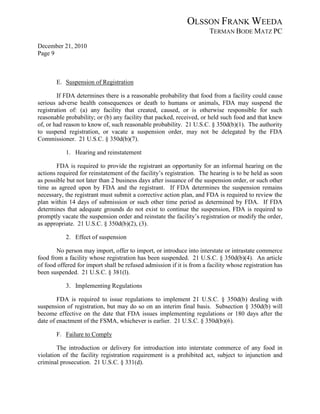 OLSSON FRANK WEEDA
                                                                      TERMAN BODE MATZ PC
December 21, 2010
Page 9



       E. Suspension of Registration

        If FDA determines there is a reasonable probability that food from a facility could cause
serious adverse health consequences or death to humans or animals, FDA may suspend the
registration of: (a) any facility that created, caused, or is otherwise responsible for such
reasonable probability; or (b) any facility that packed, received, or held such food and that knew
of, or had reason to know of, such reasonable probability. 21 U.S.C. § 350d(b)(1). The authority
to suspend registration, or vacate a suspension order, may not be delegated by the FDA
Commissioner. 21 U.S.C. § 350d(b)(7).

           1. Hearing and reinstatement

        FDA is required to provide the registrant an opportunity for an informal hearing on the
actions required for reinstatement of the facility’s registration. The hearing is to be held as soon
as possible but not later than 2 business days after issuance of the suspension order, or such other
time as agreed upon by FDA and the registrant. If FDA determines the suspension remains
necessary, the registrant must submit a corrective action plan, and FDA is required to review the
plan within 14 days of submission or such other time period as determined by FDA. If FDA
determines that adequate grounds do not exist to continue the suspension, FDA is required to
promptly vacate the suspension order and reinstate the facility’s registration or modify the order,
as appropriate. 21 U.S.C. § 350d(b)(2), (3).

           2. Effect of suspension

       No person may import, offer to import, or introduce into interstate or intrastate commerce
food from a facility whose registration has been suspended. 21 U.S.C. § 350d(b)(4). An article
of food offered for import shall be refused admission if it is from a facility whose registration has
been suspended. 21 U.S.C. § 381(l).

           3. Implementing Regulations

        FDA is required to issue regulations to implement 21 U.S.C. § 350d(b) dealing with
suspension of registration, but may do so on an interim final basis. Subsection § 350d(b) will
become effective on the date that FDA issues implementing regulations or 180 days after the
date of enactment of the FSMA, whichever is earlier. 21 U.S.C. § 350d(b)(6).

       F. Failure to Comply

        The introduction or delivery for introduction into interstate commerce of any food in
violation of the facility registration requirement is a prohibited act, subject to injunction and
criminal prosecution. 21 U.S.C. § 331(d).
 
