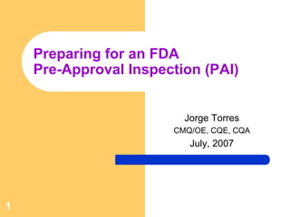 Preparing for an FDA
    Pre-Approval Inspection (PAI)


                         Jorge Torres
                       CMQ/OE, CQE, CQA
                          July, 2007




1
 