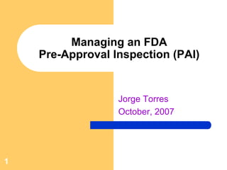 Managing an FDA
    Pre-Approval Inspection (PAI)


                  Jorge Torres
                  October, 2007




1
 
