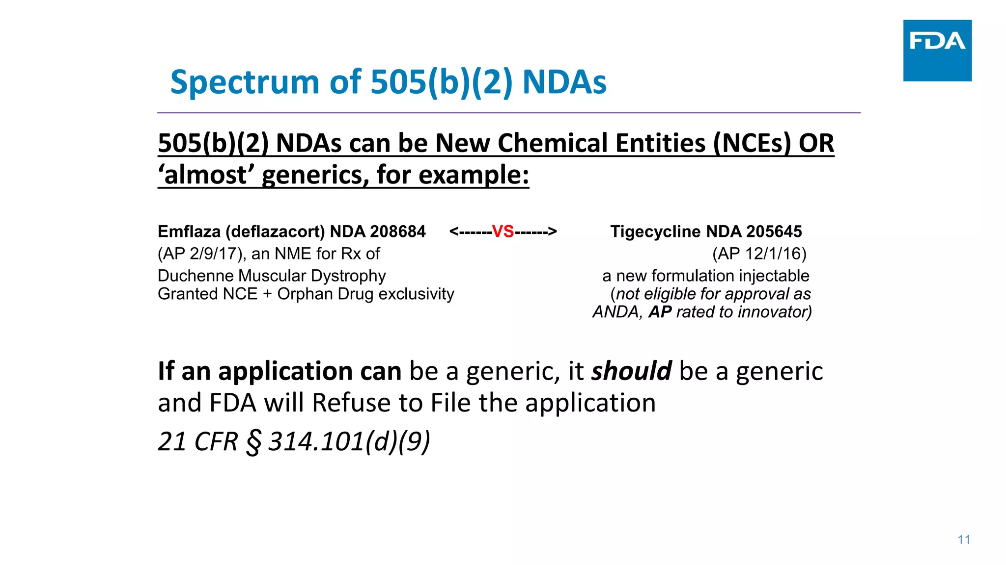 Spectrum of 505(b)(2) NDAs
505(b)(2) NDAs can be New Chemical Entities (NCEs) OR
‘almost’ generics, for example:
Emflaza (deflazacort) NDA 208684 <------VS------> Tigecycline NDA 205645
(AP 2/9/17), an NME for Rx of (AP 12/1/16)
Duchenne Muscular Dystrophy a new formulation injectable
Granted NCE + Orphan Drug exclusivity (not eligible for approval as
ANDA, AP rated to innovator)
If an application can be a generic, it should be a generic
and FDA will Refuse to File the application
21 CFR § 314.101(d)(9)
11
 