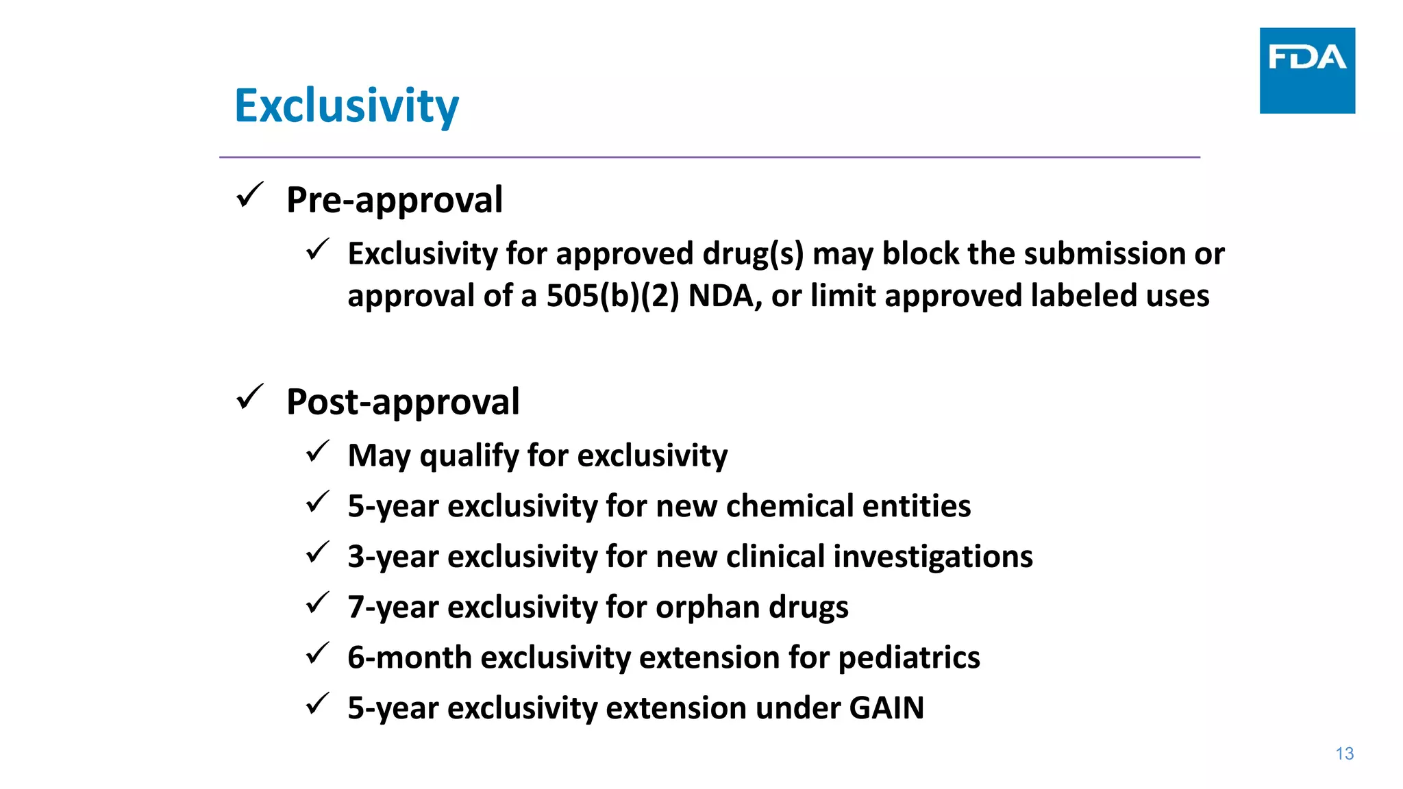13
Exclusivity
 Pre-approval
 Exclusivity for approved drug(s) may block the submission or
approval of a 505(b)(2) NDA, or limit approved labeled uses
 Post-approval
 May qualify for exclusivity
 5-year exclusivity for new chemical entities
 3-year exclusivity for new clinical investigations
 7-year exclusivity for orphan drugs
 6-month exclusivity extension for pediatrics
 5-year exclusivity extension under GAIN
13
 
