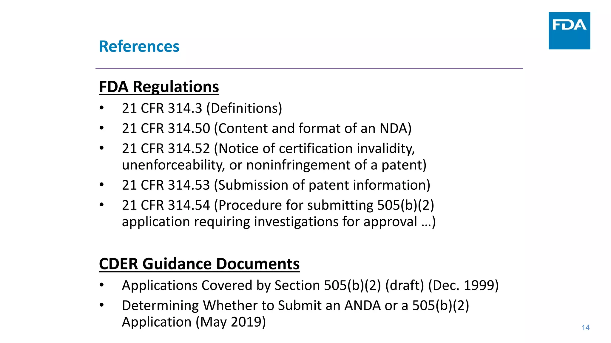 References
FDA Regulations
• 21 CFR 314.3 (Definitions)
• 21 CFR 314.50 (Content and format of an NDA)
• 21 CFR 314.52 (Notice of certification invalidity,
unenforceability, or noninfringement of a patent)
• 21 CFR 314.53 (Submission of patent information)
• 21 CFR 314.54 (Procedure for submitting 505(b)(2)
application requiring investigations for approval …)
CDER Guidance Documents
• Applications Covered by Section 505(b)(2) (draft) (Dec. 1999)
• Determining Whether to Submit an ANDA or a 505(b)(2)
Application (May 2019) 14
 