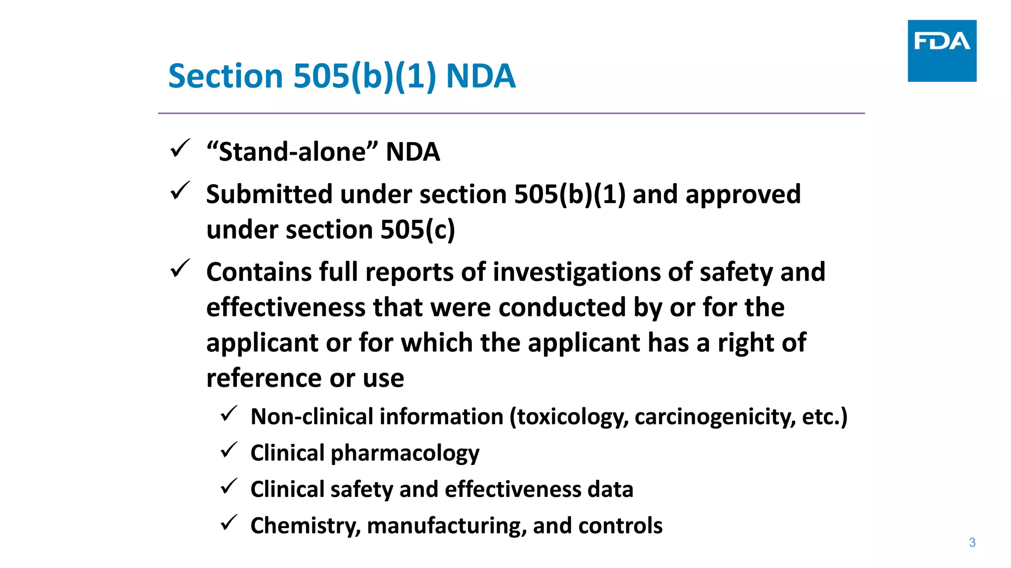 3
Section 505(b)(1) NDA
 “Stand-alone” NDA
 Submitted under section 505(b)(1) and approved
under section 505(c)
 Contains full reports of investigations of safety and
effectiveness that were conducted by or for the
applicant or for which the applicant has a right of
reference or use
 Non-clinical information (toxicology, carcinogenicity, etc.)
 Clinical pharmacology
 Clinical safety and effectiveness data
 Chemistry, manufacturing, and controls
3
 