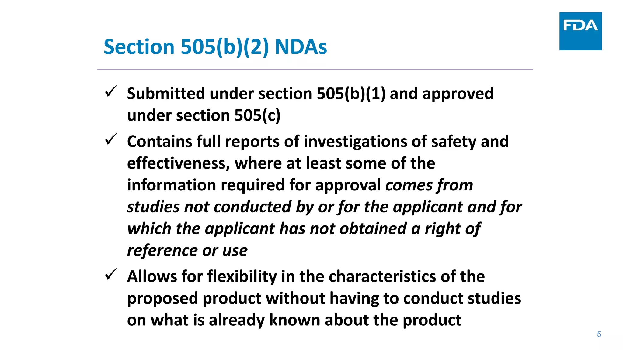 5
Section 505(b)(2) NDAs
 Submitted under section 505(b)(1) and approved
under section 505(c)
 Contains full reports of investigations of safety and
effectiveness, where at least some of the
information required for approval comes from
studies not conducted by or for the applicant and for
which the applicant has not obtained a right of
reference or use
 Allows for flexibility in the characteristics of the
proposed product without having to conduct studies
on what is already known about the product
5
 