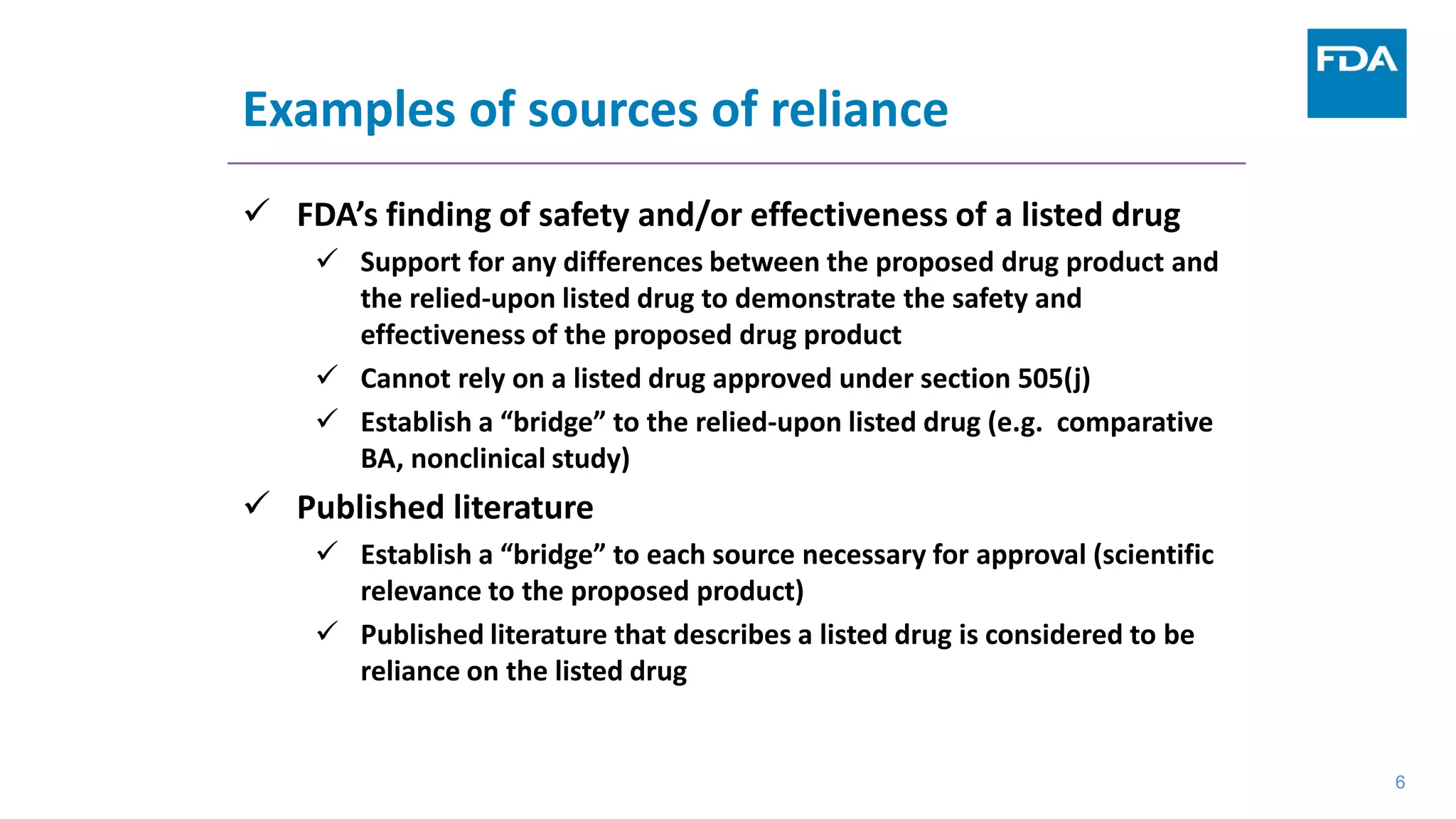 6
Examples of sources of reliance
 FDA’s finding of safety and/or effectiveness of a listed drug
 Support for any differences between the proposed drug product and
the relied-upon listed drug to demonstrate the safety and
effectiveness of the proposed drug product
 Cannot rely on a listed drug approved under section 505(j)
 Establish a “bridge” to the relied-upon listed drug (e.g. comparative
BA, nonclinical study)
 Published literature
 Establish a “bridge” to each source necessary for approval (scientific
relevance to the proposed product)
 Published literature that describes a listed drug is considered to be
reliance on the listed drug
6
 