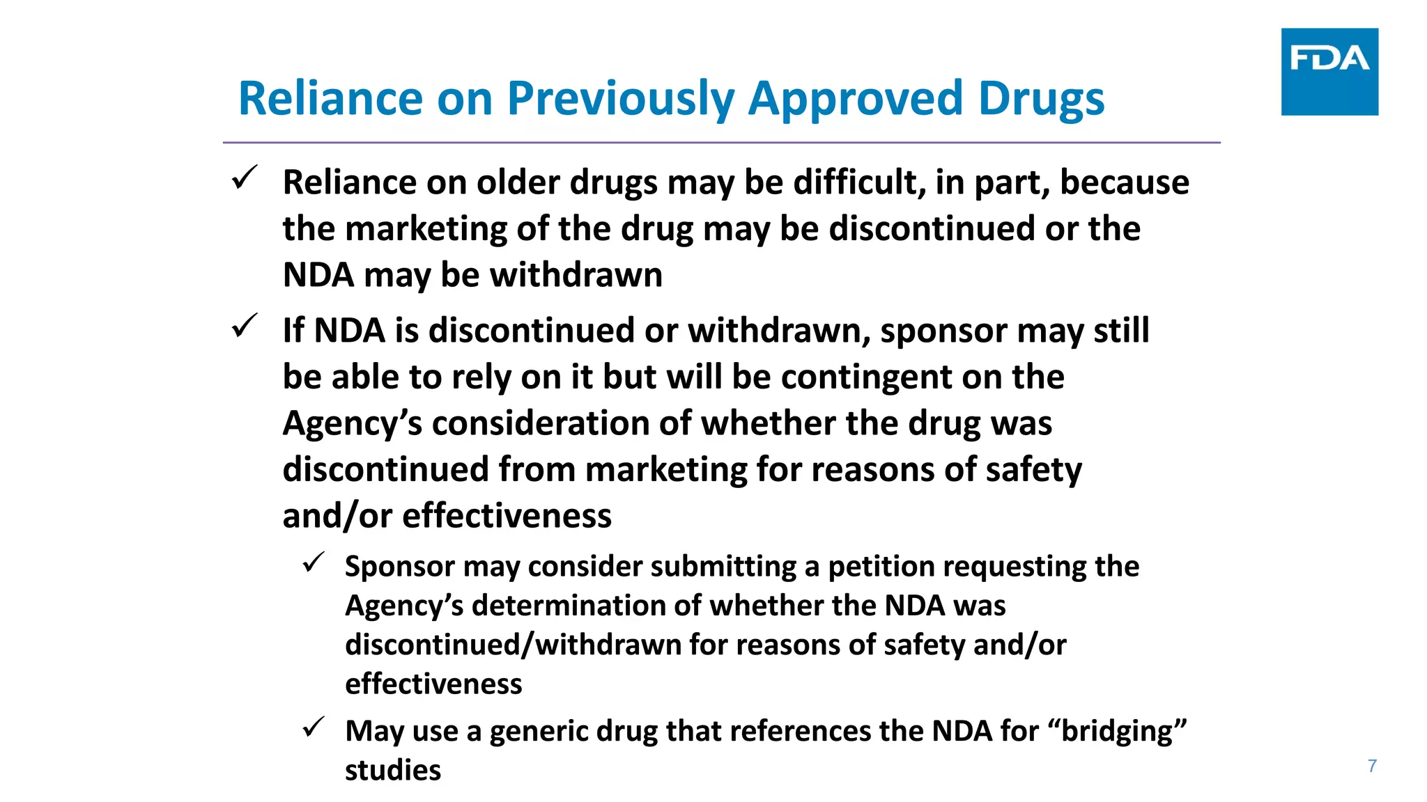 7
Reliance on Previously Approved Drugs
 Reliance on older drugs may be difficult, in part, because
the marketing of the drug may be discontinued or the
NDA may be withdrawn
 If NDA is discontinued or withdrawn, sponsor may still
be able to rely on it but will be contingent on the
Agency’s consideration of whether the drug was
discontinued from marketing for reasons of safety
and/or effectiveness
 Sponsor may consider submitting a petition requesting the
Agency’s determination of whether the NDA was
discontinued/withdrawn for reasons of safety and/or
effectiveness
 May use a generic drug that references the NDA for “bridging”
studies 7
 