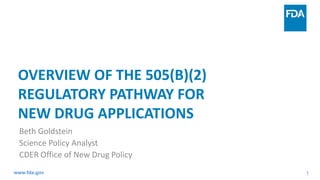 1
OVERVIEW OF THE 505(B)(2)
REGULATORY PATHWAY FOR
NEW DRUG APPLICATIONS
Beth Goldstein
Science Policy Analyst
CDER Office of New Drug Policy
www.fda.gov
 
