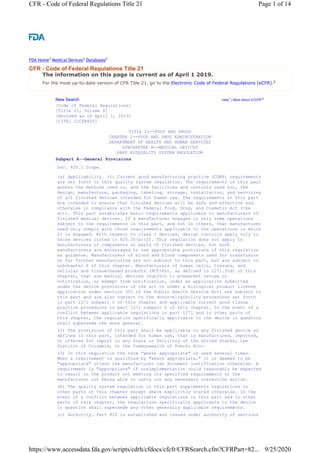 The information on this page is current as of April 1 2019.
For the most up-to-date version of CFR Title 21, go to the Electronic Code of Federal Regulations (eCFR).6
New Search Help7 | More About 21CFR 8
TITLE 21--FOOD AND DRUGS
CHAPTER I--FOOD AND DRUG ADMINISTRATION
DEPARTMENT OF HEALTH AND HUMAN SERVICES
SUBCHAPTER H--MEDICAL DEVICES
[Code of Federal Regulations]
[Title 21, Volume 8]
[Revised as of April 1, 2019]
[CITE: 21CFR820]
PART 820QUALITY SYSTEM REGULATION
Subpart A--General Provisions
Sec. 820.1 Scope.
(a) Applicability. (1) Current good manufacturing practice (CGMP) requirements
are set forth in this quality system regulation. The requirements in this part
govern the methods used in, and the facilities and controls used for, the
design, manufacture, packaging, labeling, storage, installation, and servicing
of all finished devices intended for human use. The requirements in this part
are intended to ensure that finished devices will be safe and effective and
otherwise in compliance with the Federal Food, Drug, and Cosmetic Act (the
act). This part establishes basic requirements applicable to manufacturers of
finished medical devices. If a manufacturer engages in only some operations
subject to the requirements in this part, and not in others, that manufacturer
need only comply with those requirements applicable to the operations in which
it is engaged. With respect to class I devices, design controls apply only to
those devices listed in 820.30(a)(2). This regulation does not apply to
manufacturers of components or parts of finished devices, but such
manufacturers are encouraged to use appropriate provisions of this regulation
as guidance. Manufacturers of blood and blood components used for transfusion
or for further manufacturing are not subject to this part, but are subject to
subchapter F of this chapter. Manufacturers of human cells, tissues, and
cellular and tissue-based products (HCT/Ps), as defined in 1271.3(d) of this
chapter, that are medical devices (subject to premarket review or
notification, or exempt from notification, under an application submitted
under the device provisions of the act or under a biological product license
application under section 351 of the Public Health Service Act) are subject to
this part and are also subject to the donor-eligibility procedures set forth
in part 1271 subpart C of this chapter and applicable current good tissue
practice procedures in part 1271 subpart D of this chapter. In the event of a
conflict between applicable regulations in part 1271 and in other parts of
this chapter, the regulation specifically applicable to the device in question
shall supersede the more general.
(2) The provisions of this part shall be applicable to any finished device as
defined in this part, intended for human use, that is manufactured, imported,
or offered for import in any State or Territory of the United States, the
District of Columbia, or the Commonwealth of Puerto Rico.
(3) In this regulation the term "where appropriate" is used several times.
When a requirement is qualified by "where appropriate," it is deemed to be
"appropriate" unless the manufacturer can document justification otherwise. A
requirement is "appropriate" if nonimplementation could reasonably be expected
to result in the product not meeting its specified requirements or the
manufacturer not being able to carry out any necessary corrective action.
(b) The quality system regulation in this part supplements regulations in
other parts of this chapter except where explicitly stated otherwise. In the
event of a conflict between applicable regulations in this part and in other
parts of this chapter, the regulations specifically applicable to the device
in question shall supersede any other generally applicable requirements.
(c) Authority. Part 820 is established and issued under authority of sections
CFR - Code of Federal Regulations Title 21
FDA Home3 Medical Devices4 Databases5
Page 1 of 14
CFR - Code of Federal Regulations Title 21
9/25/2020
https://www.accessdata.fda.gov/scripts/cdrh/cfdocs/cfcfr/CFRSearch.cfm?CFRPart=82...
 