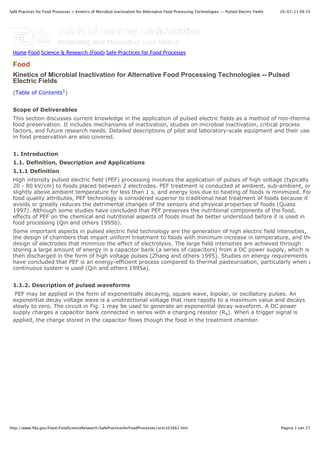 19-07-13 09:33Safe Practices for Food Processes > Kinetics of Microbial Inactivation for Alternative Food Processing Technologies -- Pulsed Electric Fields
Pagina 1 van 27http://www.fda.gov/Food/FoodScienceResearch/SafePracticesforFoodProcesses/ucm101662.htm
Kinetics of Microbial Inactivation for Alternative Food Processing Technologies -- Pulsed
Electric Fields
(Table of Contents1)
Scope of Deliverables
This section discusses current knowledge in the application of pulsed electric fields as a method of non-thermal
food preservation. It includes mechanisms of inactivation, studies on microbial inactivation, critical process
factors, and future research needs. Detailed descriptions of pilot and laboratory-scale equipment and their use
in food preservation are also covered.
1. Introduction
1.1. Definition, Description and Applications
1.1.1 Definition
High intensity pulsed electric field (PEF) processing involves the application of pulses of high voltage (typically
20 - 80 kV/cm) to foods placed between 2 electrodes. PEF treatment is conducted at ambient, sub-ambient, or
slightly above ambient temperature for less than 1 s, and energy loss due to heating of foods is minimized. For
food quality attributes, PEF technology is considered superior to traditional heat treatment of foods because it
avoids or greatly reduces the detrimental changes of the sensory and physical properties of foods (Quass
1997). Although some studies have concluded that PEF preserves the nutritional components of the food,
effects of PEF on the chemical and nutritional aspects of foods must be better understood before it is used in
food processing (Qin and others 1995b).
Some important aspects in pulsed electric field technology are the generation of high electric field intensities,
the design of chambers that impart uniform treatment to foods with minimum increase in temperature, and the
design of electrodes that minimize the effect of electrolysis. The large field intensities are achieved through
storing a large amount of energy in a capacitor bank (a series of capacitors) from a DC power supply, which is
then discharged in the form of high voltage pulses (Zhang and others 1995). Studies on energy requirements
have concluded that PEF is an energy-efficient process compared to thermal pasteurization, particularly when a
continuous system is used (Qin and others 1995a).
1.1.2. Description of pulsed waveforms
PEF may be applied in the form of exponentially decaying, square wave, bipolar, or oscillatory pulses. An
exponential decay voltage wave is a unidirectional voltage that rises rapidly to a maximum value and decays
slowly to zero. The circuit in Fig. 1 may be used to generate an exponential decay waveform. A DC power
supply charges a capacitor bank connected in series with a charging resistor (Rs). When a trigger signal is
applied, the charge stored in the capacitor flows though the food in the treatment chamber.
Food
Home Food Science & Research (Food) Safe Practices for Food Processes
 
