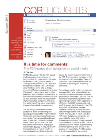 January 2014

CORTHOUGHTS
“...a ﬁrm
generally is not
responsible for
UGC (User
Generated
Content) that is
truly
independent of
the ﬁrm”

It is time for comments!
The FDA issues draft guidance on social media
By Philip Storer

On Monday, January 13, the FDA issued
the long-awaited draft guidance for
branded pharma products in social media.
While much of the guidance speaks to
“user-generated content” (UGC) and “realtime communications,” the FDA makes
clear that these terms refer to “blogs,
microblogs [Twitter], social networking sites
[Facebook], online communities, and live
podcasts.” Much of what the FDA said is a
common-sense reiteration of what many of
us have assumed about the responsibility
of pharmaceutical companies. However,
this guidance will help usher pharma into
the next phase of online engagement. 
The ﬁrst thing to note about the draft
guidance is that it is nonbinding and
labeled speciﬁcally not for implementation.
This draft is for the purpose of gathering
comments. Pharmaceutical brand teams
need to seek the counsel of their legal
teams for ﬁnal guidance on how their
brands should proceed in engaging in
social media. Navicor, in conjunction with
the digital teams at inVentiv Health, is
gathering input from digital strategists

around the country to submit comments to
the FDA. The information contained in this
document should be considered Navicor’s
interpretation of the draft guidance for the
purposes of gathering and submitting
comments.  
The guidance can be broken into two main
questions. First, what responsibilities do
pharma companies have over the content
generated on their pages? Second, how do
pharma companies follow postmarketing
reporting requirements when responding to
UGC given that UGC is displayed in real
time? To answer the ﬁrst question, the FDA
recognizes the difference between
properties created by industry and thirdparty online properties such as Facebook,
Twitter, YouTube, etc. In either case, the
FDA states that pharma companies are
responsible for content if they are
“inﬂuencing or controlling” the promotional
content whether “in whole or part.” This is a
surprise to no one. What’s most interesting
is the ﬁnal portion of their answer to the
question of responsibility. The FDA states,
“a ﬁrm is responsible for the content

INTERESTED IN LEARNING MORE? PLEASE CONTACT PHILIP STORER @ PHIL.STORER@NAVICORGROUP.COM

 
