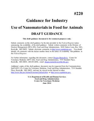 #220 
Guidance for Industry Use of Nanomaterials in Food for Animals DRAFT GUIDANCE This draft guidance document is for comment purposes only. Submit comments on this draft guidance by the date provided in the Federal Register notice announcing the availability of the draft guidance. Submit written comments to the Division of Dockets Management (HFA-305), Food and Drug Administration, 5630 Fishers Lane, Rm. 1061, Rockville, MD 20852. Submit electronic comments to http://www.regulations.gov. You should identify all comments with the docket number listed in the notice of availability that publishes in the Federal Register. For further information regarding this document, contact Dragan Momcilovic, Center for Veterinary Medicine (HFV-226), Food and Drug Administration, 7519 Standish Place, Rockville, MD 20855, 240-453-6856; email: dragan.momcilovic@fda.hhs.gov. Additional copies of this draft guidance document may be requested from the Communications Staff (HFV-12), Center for Veterinary Medicine, Food and Drug Administration, 7519 Standish Place, Rockville, MD 20855, and may be viewed on the Internet at either http://www.fda.gov/AnimalVeterinary/default.htm or http://www.regulations.gov. U.S. Department of Health and Human Services Food and Drug Administration Center for Veterinary Medicine June 2014  