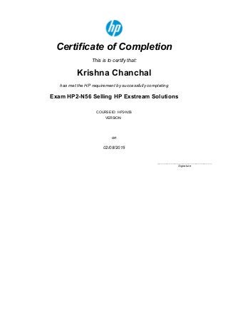 5/3/2015 Saba
http://h20507.www2.hp.com/Saba/Web_wdk/Main/custom/oneclick/printcert.rdf?transcriptId=ofapr000000042484246&courseId=cours000000000977739&st… 1/1
Certificate of Completion
This is to certify that:
Krishna Chanchal
has met the HP requirement by successfully completing
Exam HP2­N56 Selling HP Exstream Solutions
COURSE ID: HP2­N56
VERSION:
on
02/08/2015
____________________________
Signature
 