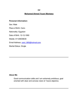 CV
Mohamed Ahmed Yousri Mantawy
Personal information:
Sex: Male
Place of Birth: Cairo
Nationality: Egyptian
Date of Birth: 12-12-1990
Mobile: 01129039639
Email Address: yosri_665@hotmail.com
Marital Status: Single
‫ـــــــــــــــــــــــــــــــــــــــــــــــــــــــــــــــــــــــــــــــــــــــــــــــــــــــــــــــــــــــــــــ‬‫ــــــــــــــــــــــــــــــــــــ‬
About Me
Good communication skills and I am extremely ambitious, goal
oriented with clear and concise vision of future objective.
‫ـــــــــــــــــــــــــــــــــــــــــــــــــــــــــــــــــــــــــــــــــــــــــــــــــــــــــــــــــــــــــــــ‬‫ــــــــــــــــــــــــــــــــــــ‬
 