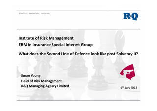What does the Second Line of Defence look like post Solvency II?
Susan Young
Head of Risk Management
R&Q Managing Agency Limited 4th July 2013
Institute of Risk Management
ERM in Insurance Special Interest Group
 