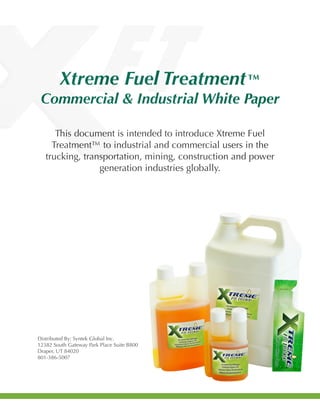 Xtreme Fuel Treatment™
Commercial & Industrial White Paper
This document is intended to introduce Xtreme Fuel
Treatment™ to industrial and commercial users in the
trucking, transportation, mining, construction and power
generation industries globally.
Distributed By: Syntek Global Inc.
12382 South Gateway Park Place Suite B800
Draper, UT 84020
801-386-5007
 