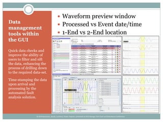 Data
management
tools within
the GUI
Quick data checks and
improve the ability of
users to filter and sift
the data, enhancing the
process of drilling down
to the required data-set.
Time-stamping the data
upon arrival and
processing by the
automated fault
analysis solution.
 Waveform preview window
 Processed vs Event date/time
 1-End vs 2-End location
© 2014 Kezunovic, Sevcik, Lunsford, Clowe, Popovic; presented at 2014 Georgia Tech Fault and Disturbance Conference
 