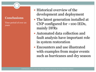 Conclusions
Time period of over 20
years
 Historical overview of the
development and deployment
 The latest generation installed at
CNP configured for ~100 IEDs,
mainly DFRs
 Automated data collection and
fault analysis have important role
in system restoration
 Encounters and use illustrated
with examples from major events
such as hurricanes and dry season
© 2014 Kezunovic, Sevcik, Lunsford, Clowe, Popovic; presented at 2014 Georgia Tech Fault and Disturbance Conference
 