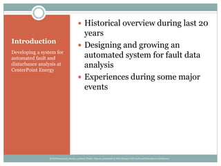 Introduction
Developing a system for
automated fault and
disturbance analysis at
CenterPoint Energy
 Historical overview during last 20
years
 Designing and growing an
automated system for fault data
analysis
 Experiences during some major
events
© 2014 Kezunovic, Sevcik, Lunsford, Clowe, Popovic; presented at 2014 Georgia Tech Fault and Disturbance Conference
 