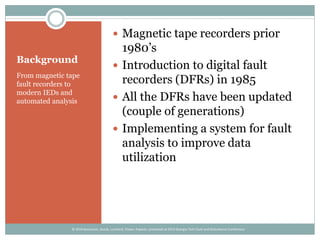 Background
From magnetic tape
fault recorders to
modern IEDs and
automated analysis
 Magnetic tape recorders prior
1980’s
 Introduction to digital fault
recorders (DFRs) in 1985
 All the DFRs have been updated
(couple of generations)
 Implementing a system for fault
analysis to improve data
utilization
© 2014 Kezunovic, Sevcik, Lunsford, Clowe, Popovic; presented at 2014 Georgia Tech Fault and Disturbance Conference
 