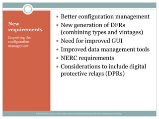 New
requirements
Improving the
configuration
management
 Better configuration management
 New generation of DFRs
(combining types and vintages)
 Need for improved GUI
 Improved data management tools
 NERC requirements
 Considerations to include digital
protective relays (DPRs)
© 2014 Kezunovic, Sevcik, Lunsford, Clowe, Popovic; presented at 2014 Georgia Tech Fault and Disturbance Conference
 