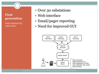 First
generation
Fully deployed by
mid-2000s
 Over 30 substations
 Web interface
 Email/pager reporting
 Need for improved GUI
© 2014 Kezunovic, Sevcik, Lunsford, Clowe, Popovic; presented at 2014 Georgia Tech Fault and Disturbance Conference
 