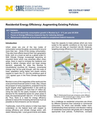 NRE 510 POLICY BRIEF
12/13/2016
Residential Energy Efficiency: Augmenting Existing Policies
Introduction
Urban areas are one of the key nodes of
consumption across the globe, accounting for around
more than two - thirds of the energy consumption.
They also have effects beyond their own geographic
limits, both on a local as well as a global scale [1].
With Climate Change increasingly becoming an
important factor which may adversely affect urban
areas, there is need to increase the resilience and
ability to deliver changes which can lower energy
demand, especially for cities like Mumbai in
industrializing countries [2]. However, incremental
change may not be quite enough, with the costs of
lower adaptation being higher and drastic actions
needed to reach the 2℃ and the ambitious goal of
1.5℃ agreed upon in the Paris Climate Agreement
[3][4].
Mumbai is one of the megacities of the world and the
most prominent financial centre in India. Also, it faces
the prospect of rising populations, projected to be the
fourth largest urban agglomeration in the world by
2030 with a population of more than 27 million [2].
Using the data for the yearly increase in electricity
demand for the residential sector for urban areas in
India, the expected growth rate is 6 – 9 % for Mumbai
[5]. Thus, there is a need for energy efficiency
policies to reduce the increasing demand as much as
possible so that emissions can be reduced.
Traditionally, most of the actions in India have been
undertaken on the federal level with respect to
energy efficiency and climate change action, with
states following later. Local governments and states
have the capacity to make policies which are more
suited to the specific conditions on the local scale
and thus can play an important role [6]. However,
targeting energy efficiency in the domestic sector will
be a challenge as residential consumers are driven
by different dynamics than industrial or commercial
consumers, for whom cost benefits matter more.
Understanding these dynamics and decision making
of residential consumers will greatly aid in designing
appropriate local policies. Furthermore, concepts
KEY FINDINGS:
 Household electricity consumption growth in Mumbai by 6 – 9 % per year till 2030
 Focus on Energy Efficiency measures key for reducing demand
 Behavioural initiatives at local level needed to complement federal measures
Fig. 1: Global greenhouse gas emissions under different
scenarios and the emissions gap in 2030. Source: UNEP
Emissions Gap Report 2016
 