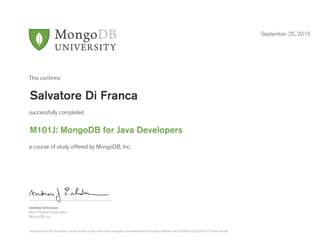 Andrew Erlichson
Vice President, Education
MongoDB, Inc.
This conﬁrms
successfully completed
a course of study offered by MongoDB, Inc.
September 25, 2015
Salvatore Di Franca
M101J: MongoDB for Java Developers
Authenticity of this document can be verified at http://education.mongodb.com/downloads/certificates/1be6bdcc4b3c42849f7cb32c5c6547c1/Certificate.pdf
 