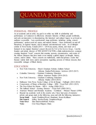 Quanda Johnson/1
QUANDA JOHNSON
1194 First Avenue (5E)  New York  10065-7113
917−855−7458
Quanda.Johnson2015@gmail.com
PERSONAL PROFILE
As an academic and an artist, my goal is to refine my skills in scholarship and
performance as I endeavor to effectively chronicle histories of Black people worldwide,
and seek out innovation in disseminating this historical and cultural legacy to as broad an
audience as possible. I am a professional stage performer, including: acting, concert
performance, spoken word art, opera, and musical theater. I have performed on and off
Broadway, in regional theater, and in national and international tours. As a Fulbright
scholar in Nova Scotia, Canada (2013 -- 2014) my poetry, drama, and visual art is
featured in my original theatrical concert Beyond the Veil of the Sorrow Songs. I am the
founder and artistic director of THE QUEST FACTOR, a think-tank/production company
creating theatrical "event" concerts that examine persons, circumstances, and events of
the African Diaspora that have made or are making a global impact on thought, history,
science, and/or culture. These concerts are multimedia, multi-disciplinary events that
fracture widely held views and/or perceptions regarding persons of African descent, then
reassemble vantages of Black history.
EDUCATION
 New York University – Dean’s Graduate Scholar, Gallatin School
Africana Studies/Performance Activism (2015-2017)
 Columbia University – Graduate Continuing Education
African American Studies (2014-2015)
 New York University – Graduate Continuing Education
Africana Studies (2014-2015)
 Dalhousie Univ./Nova Scotia College of Art & Design – Fulbright (2013-2014)
 Conservatory of Music at Brooklyn College – MM – Vocal Perf. (2011-2013)
 The New School for Drama – MFA – Acting (2008-2011)
 The Juilliard School – Evening Division – Vocal Perf. (2005-2011)
 American Musical and Dramatic Academy – Certificate – Musical Theater (1990)
 Beyond my academic work in the creative arts, I have had years of extensive
private and group study in the following areas and with the following instructors:
Scene Study Austin Pendleton/Wynn Handman/ Karen Kohlhaas
On Camera Jeffrey Stocker/Penny Templeton/Roger
Voice Over Dan Duckworth/Ruth Nerken
Voice Cris Frisco/Mignon Dunn
 