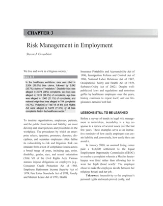 Risk Management in Employment
Steven J. Greenblatt
We live and work in a litigious society.1
Box 3-1
In the healthcare workforce, race was cited in
2,934 (39.6%) bias claims, followed by 2,642
(35.7%) claims of “retaliation.” Disability bias was
alleged in 2,074 (28%) complaints, sex bias was
alleged in 1,812 (24.5%) of complaints, age bias
was alleged in 1,560 (21.1%) of complaints, and
national origin bias was alleged in 794 complaints
(10.7%). Violations of Title VII of the Civil Rights
Act were alleged in 5,278 (71.3%) of all bias
complaints filed in the healthcare sector.
2
To insulate organizations, employees, patients,
and the public from harm and liability, we must
develop and enact policies and procedures in the
workplace. The procedures by which an enter-
prise selects, appoints, promotes, demotes, dis-
ciplines, and separates employees often define
its vulnerability to risk and litigation. Risk can
emanate from a host of compliance issues across
a broad range of areas, including age, color,
disability, gender, race, and sexual orientation
(Title VII of the Civil Rights Act). Various
statutes impose obligations on employers (e.g.,
Consumer Credit Protection Act of 1968,
Employee Retirement Income Security Act of
1974, Fair Labor Standards Act of 1938, Family
and Medical Leave Act of 1993, Health
Insurance Portability and Accountability Act of
1996, Immigration Reform and Control Act of
1986, National Labor Relations Act of 1947,
Occupational Safety and Health Act of 1970,
Sarbanes-Oxley Act of 2002). Despite well-
publicized laws and regulations and notorious
gaffes by healthcare employers over the years,
history continues to repeat itself, and our liti-
giousness remains well fed.
LESSONS STILL TO BE LEARNED
Before a survey of trends in legal risk manage-
ment is undertaken, incredulity is a key re-
sponse to a review of several cases over the last
few years. These examples serve as an instruc-
tive reminder of how easily employers can cre-
ate liability and, conversely, how easily they can
avoid it.
In January 2010, an assisted living center
paid a $43,000 settlement to the Equal
Employment Opportunity Commission (EEOC)
to resolve a complaint wherein a Muslim house-
keeper was fired rather than allowing her to
wear her hijab (head scarf).3
The employer
chose to make the employee decide between her
religious beliefs and her job.
Takeaway: Insensitivity to the employee’s
personal rights and needs proved costly, and
CHAPTER 3
 