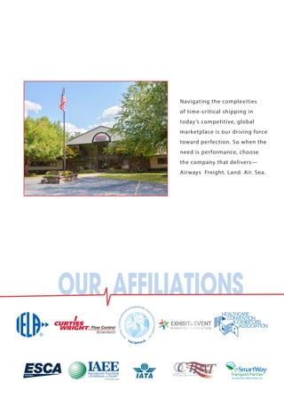 Navigating the complexities 
of time-critical shipping in 
today’s competitive, global 
marketplace is our driving force 
toward perfection. So when the 
need is performance, choose 
the company that delivers— 
Airways Freight. Land. Air. Sea. 
OUR AFFILIATIONS 
 