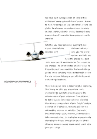 We have built our reputation on time-critical delivery of every type and size of product known to man, for companies large and small around the globe. By whatever means is necessary—using charter aircraft, hot shot trucks, next flight out; Airways is well known for its responsive, can-do attitude. 
Whether you need same day, overnight, two day or time-definite deferred delivery services, we’ll give you real world options and help you make the choice that best suits your specific requirements. Our resources are endless—no shipment too small or large, no freight beyond our capability. And we challenge you to find a company with a better track record for safe on-time delivery, especially in the most demanding situations. 
There is no down time in today’s global economy. That’s why we offer you around the clock availability to our staff, providing up-to-the- minute status of your shipment. From pick up to delivery, no one keeps you better informed than Airways—regardless of your freight’s origin, destination or schedule. Utilizing state of the art tracking systems via satellite, Electronic Data Interchange (EDI), Internet, and traditional telecommunications technologies, we constantly monitor your freight through all phases of the shipping process—we’re never out of touch with your vital cargo. 
DELIVERING PERFORMANCE  