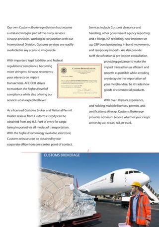 CUSTOMS BROKERAGE 
Our own Customs Brokerage division has become 
a vital and integral part of the many services 
Airways provides. Working in conjunction with our 
International Division, Customs services are readily 
available for any scenario imaginable. 
With importers’ legal liabilities and Federal 
regulations’ compliance becoming 
more stringent, Airways represents 
your interests on import 
transactions. AFC CHB strives 
to maintain the highest level of 
compliance while also offering our 
services at an expedited level. 
As a licensed Customs Broker and National Permit 
Holder, release from Customs custody can be 
obtained from any U.S. Port of entry for cargo 
being imported via all modes of transportation. 
With the highest technology available, electronic 
Customs releases can be obtained by our 
corporate office from one central point of contact. 
Services include Customs clearance and 
handling, other government agency reporting 
and e-filings, ISF reporting, new importer set 
up, CBP bond processing, in bond movements, 
and temporary imports. We also provide 
tariff classification & pre-import consultation 
providing guidance to make the 
import transaction as efficient and 
smooth as possible while avoiding 
any delays in the importation of 
your merchandise, be it tradeshow 
goods or commercial products. 
With over 30 years experience, 
and holding multiple licenses, permits, and 
certifications, Airways Customs Brokerage 
provides optimum service whether your cargo 
arrives by air, ocean, rail, or truck. 
 