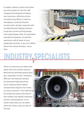 In today’s industry, there’s more than 
just your product on the line. We 
recognize the demands of today’s 
cost-conscious, efficiency-driven 
manufacturing. When it comes to 
managing a successful disaster 
recovery plan, Airways responds with 
no-holds-barred shipping solutions 
to get you up and running quickly. 
From pulp & paper mills, to automobile 
manufacturing plants, to web-fed 
operations and all types of mass 
production facilities, if you can’t afford 
down time choose Airways—every 
time. 
There is no business we relate with 
better than the aviation industry. 
We know the demands placed upon 
you, especially in A.O.G. Situations. 
With our international network 
of seasoned freight personnel, 
we’ve solved aviation-related 
transportation logistics for clients 
on every continent—from delivering 
the largest jet engine housings to 
the smallest, but equally important 
avionics and equipment. So no 
matter where you are, no matter 
when you need it, you can rely on 
Airways. 
AIRCRAFT REPAIR & MAINTENANCE 
INDUSTRY SPECIALISTS 
INDUSTRIAL 
 