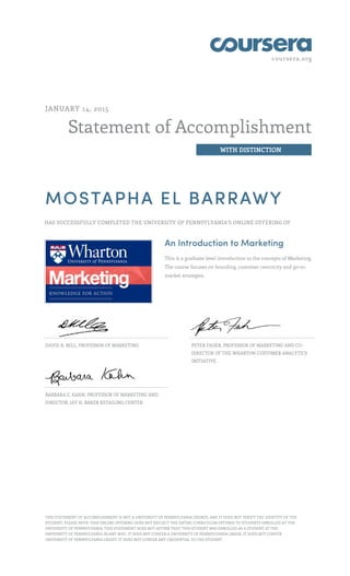 coursera.org
Statement of Accomplishment
WITH DISTINCTION
JANUARY 14, 2015
MOSTAPHA EL BARRAWY
HAS SUCCESSFULLY COMPLETED THE UNIVERSITY OF PENNSYLVANIA'S ONLINE OFFERING OF
An Introduction to Marketing
This is a graduate level introduction to the concepts of Marketing.
The course focuses on branding, customer centricity and go-to-
market strategies.
DAVID R. BELL, PROFESSOR OF MARKETING PETER FADER, PROFESSOR OF MARKETING AND CO-
DIRECTOR OF THE WHARTON CUSTOMER ANALYTICS
INITIATIVE
BARBARA E. KAHN, PROFESSOR OF MARKETING AND
DIRECTOR, JAY H. BAKER RETAILING CENTER
THIS STATEMENT OF ACCOMPLISHMENT IS NOT A UNIVERSITY OF PENNSYLVANIA DEGREE; AND IT DOES NOT VERIFY THE IDENTITY OF THE
STUDENT; PLEASE NOTE: THIS ONLINE OFFERING DOES NOT REFLECT THE ENTIRE CURRICULUM OFFERED TO STUDENTS ENROLLED AT THE
UNIVERSITY OF PENNSYLVANIA. THIS STATEMENT DOES NOT AFFIRM THAT THIS STUDENT WAS ENROLLED AS A STUDENT AT THE
UNIVERSITY OF PENNSYLVANIA IN ANY WAY. IT DOES NOT CONFER A UNIVERSITY OF PENNSYLVANIA GRADE; IT DOES NOT CONFER
UNIVERSITY OF PENNSYLVANIA CREDIT; IT DOES NOT CONFER ANY CREDENTIAL TO THE STUDENT.
 