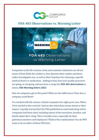FDA 483 Observations vs. Warning Letter
Companies in the life sciences, food, and cosmetics industries are all too
aware of how fickle the market is, how dynamic their studies and those
under investigation are, as well as their timelines for releasing a specific
medical device or medication. Adding to that, how your quality processes
are going, or not going, and you have a recipe for FDA 483 observations or
worse, FDA Warning letters 2021.
How do companies get to this point? What are the differences? How does a
company avoid them?
I’ve worked with life-science-related companies for eight years now. When
I first started in this vertical, I had no idea what these terms meant or their
impact. I quickly learned that the FDA published an email indicating which
companies had been cited, including names of the executives, location, and
details about their citing. This is terrible news, especially for their
patients/customers and employees! Think of the ramifications! You do NOT
want to be on either of these FDA lists!
 