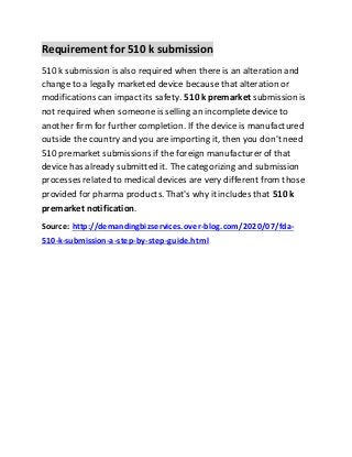 Requirement for 510 k submission
510 k submission is also required when there is an alteration and
change to a legally marketed device because that alteration or
modifications can impact its safety. 510k premarket submission is
not required when someone is selling an incomplete device to
another firm for further completion. If the device is manufactured
outside the country and you are importing it, then you don't need
510 premarket submissions if the foreign manufacturer of that
device has already submitted it. The categorizing and submission
processes related to medical devices are very different from those
provided for pharma products. That's why it includes that 510k
premarket notification.
Source: http://demandingbizservices.over-blog.com/2020/07/fda-
510-k-submission-a-step-by-step-guide.html
 