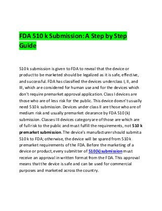 FDA 510 k Submission:A Step by Step
Guide
510 k submission is given to FDA to reveal that the device or
product to be marketed should be legalized as it is safe, effective,
and successful. FDA has classified the devices underclass I, II, and
III, which are considered for human use and for the devices which
don't require premarket approval application. Class I devices are
those who are of less risk for the public. This device doesn’t usually
need 510k submission. Devices under class II are those who are of
medium risk and usually premarket clearance by FDA 510 (k)
submission. Classes III devices category are of those are which are
of full risk to the public and must fulfill the requirements, not 510 k
premarket submission. The device's manufacturer should submit a
510 k to FDA; otherwise, the device will be spared from 510 k
premarket requirements of the FDA. Before the marketing of a
device or product,every submitter of 510(k)submission must
receive an approval in written format from the FDA. This approval
means that the device is safe and can be used for commercial
purposes and marketed across the country.
 